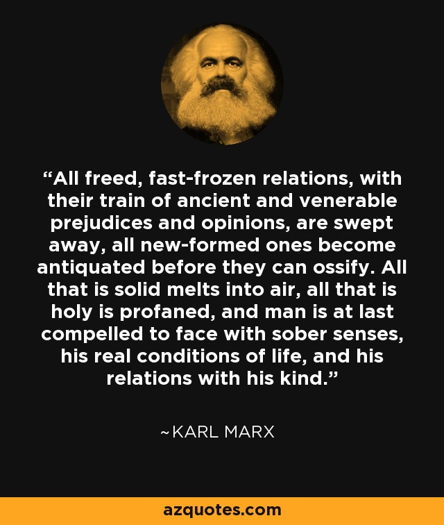 All freed, fast-frozen relations, with their train of ancient and venerable prejudices and opinions, are swept away, all new-formed ones become antiquated before they can ossify. All that is solid melts into air, all that is holy is profaned, and man is at last compelled to face with sober senses, his real conditions of life, and his relations with his kind. - Karl Marx