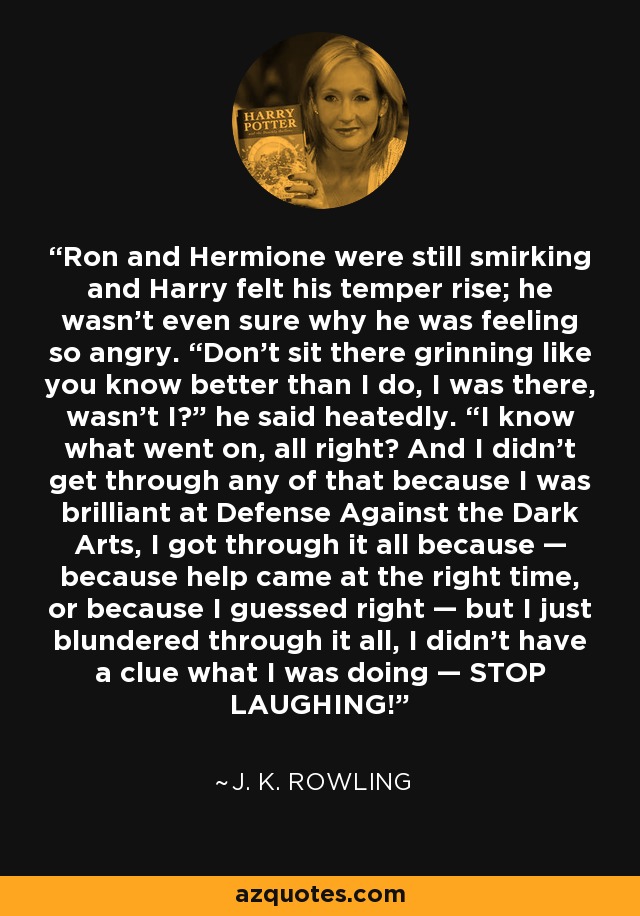 Ron and Hermione were still smirking and Harry felt his temper rise; he wasn’t even sure why he was feeling so angry. “Don’t sit there grinning like you know better than I do, I was there, wasn’t I?” he said heatedly. “I know what went on, all right? And I didn’t get through any of that because I was brilliant at Defense Against the Dark Arts, I got through it all because — because help came at the right time, or because I guessed right — but I just blundered through it all, I didn’t have a clue what I was doing — STOP LAUGHING! - J. K. Rowling