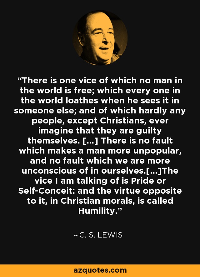 There is one vice of which no man in the world is free; which every one in the world loathes when he sees it in someone else; and of which hardly any people, except Christians, ever imagine that they are guilty themselves. […] There is no fault which makes a man more unpopular, and no fault which we are more unconscious of in ourselves.[…]The vice I am talking of is Pride or Self-Conceit: and the virtue opposite to it, in Christian morals, is called Humility. - C. S. Lewis