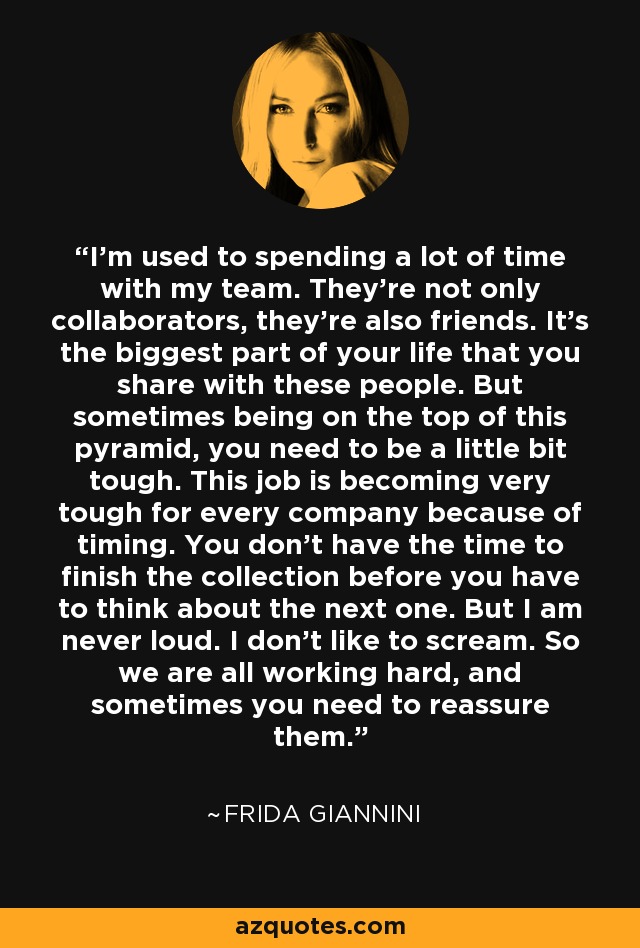 I'm used to spending a lot of time with my team. They're not only collaborators, they're also friends. It's the biggest part of your life that you share with these people. But sometimes being on the top of this pyramid, you need to be a little bit tough. This job is becoming very tough for every company because of timing. You don't have the time to finish the collection before you have to think about the next one. But I am never loud. I don't like to scream. So we are all working hard, and sometimes you need to reassure them. - Frida Giannini