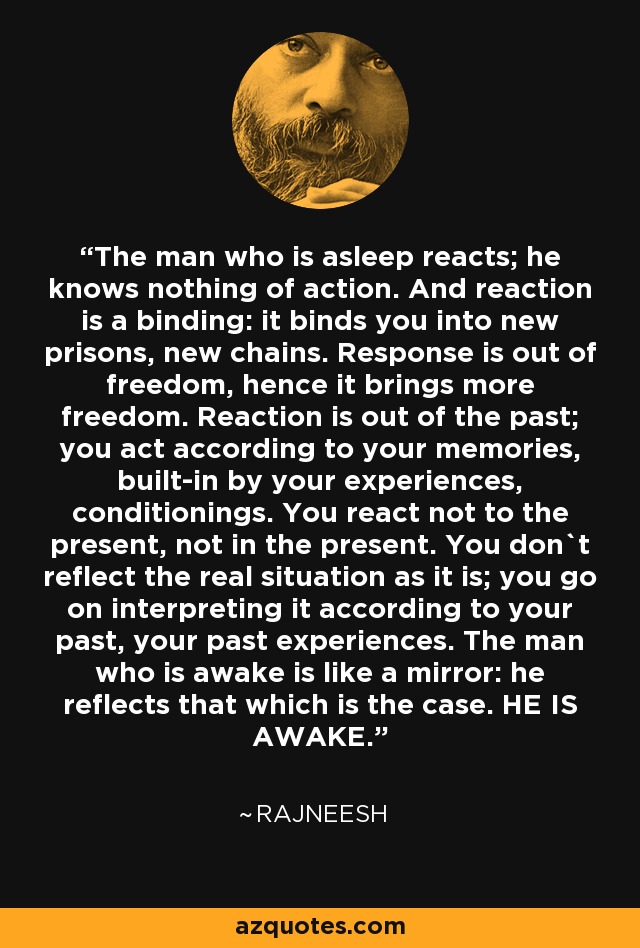 The man who is asleep reacts; he knows nothing of action. And reaction is a binding: it binds you into new prisons, new chains. Response is out of freedom, hence it brings more freedom. Reaction is out of the past; you act according to your memories, built-in by your experiences, conditionings. You react not to the present, not in the present. You don`t reflect the real situation as it is; you go on interpreting it according to your past, your past experiences. The man who is awake is like a mirror: he reflects that which is the case. HE IS AWAKE. - Rajneesh