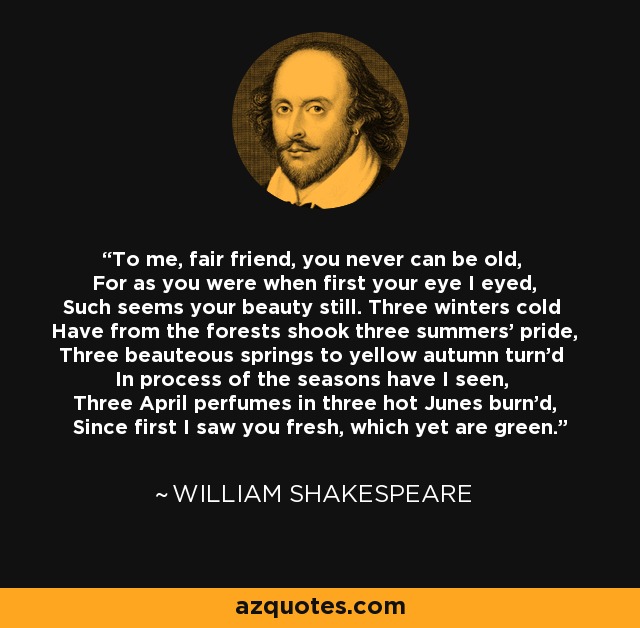 To me, fair friend, you never can be old, For as you were when first your eye I eyed, Such seems your beauty still. Three winters cold Have from the forests shook three summers' pride, Three beauteous springs to yellow autumn turn'd In process of the seasons have I seen, Three April perfumes in three hot Junes burn'd, Since first I saw you fresh, which yet are green. - William Shakespeare