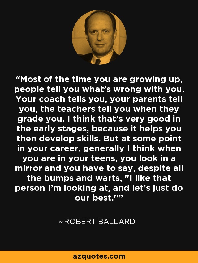 Most of the time you are growing up, people tell you what's wrong with you. Your coach tells you, your parents tell you, the teachers tell you when they grade you. I think that's very good in the early stages, because it helps you then develop skills. But at some point in your career, generally I think when you are in your teens, you look in a mirror and you have to say, despite all the bumps and warts, 