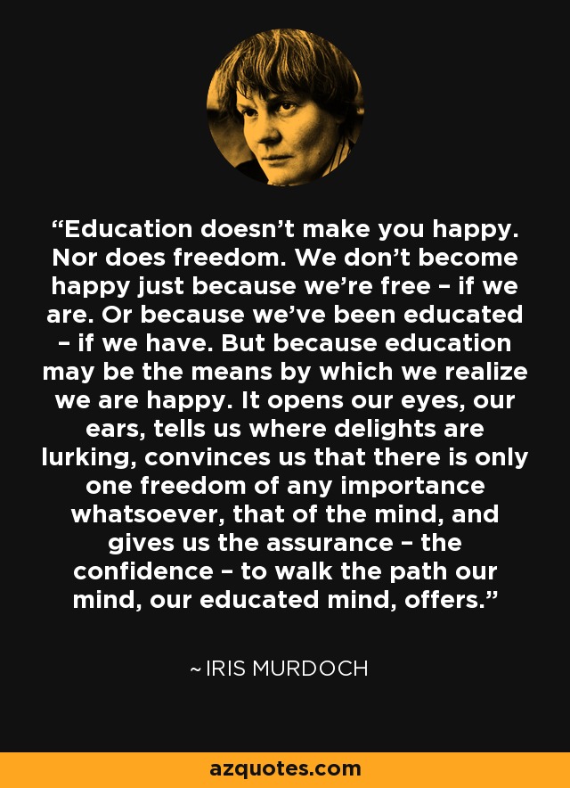 Education doesn’t make you happy. Nor does freedom. We don’t become happy just because we’re free – if we are. Or because we’ve been educated – if we have. But because education may be the means by which we realize we are happy. It opens our eyes, our ears, tells us where delights are lurking, convinces us that there is only one freedom of any importance whatsoever, that of the mind, and gives us the assurance – the confidence – to walk the path our mind, our educated mind, offers. - Iris Murdoch