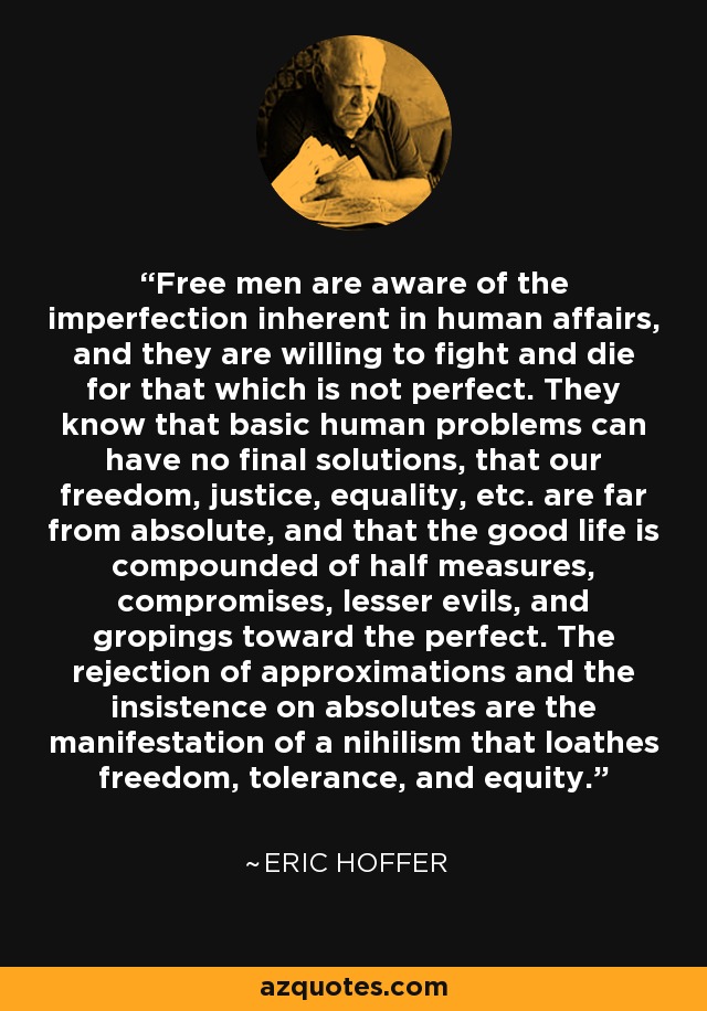 Free men are aware of the imperfection inherent in human affairs, and they are willing to fight and die for that which is not perfect. They know that basic human problems can have no final solutions, that our freedom, justice, equality, etc. are far from absolute, and that the good life is compounded of half measures, compromises, lesser evils, and gropings toward the perfect. The rejection of approximations and the insistence on absolutes are the manifestation of a nihilism that loathes freedom, tolerance, and equity. - Eric Hoffer