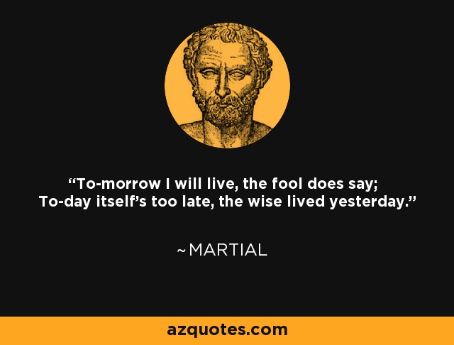 To-morrow I will live, the fool does say; To-day itself's too late, the wise lived yesterday. - Martial