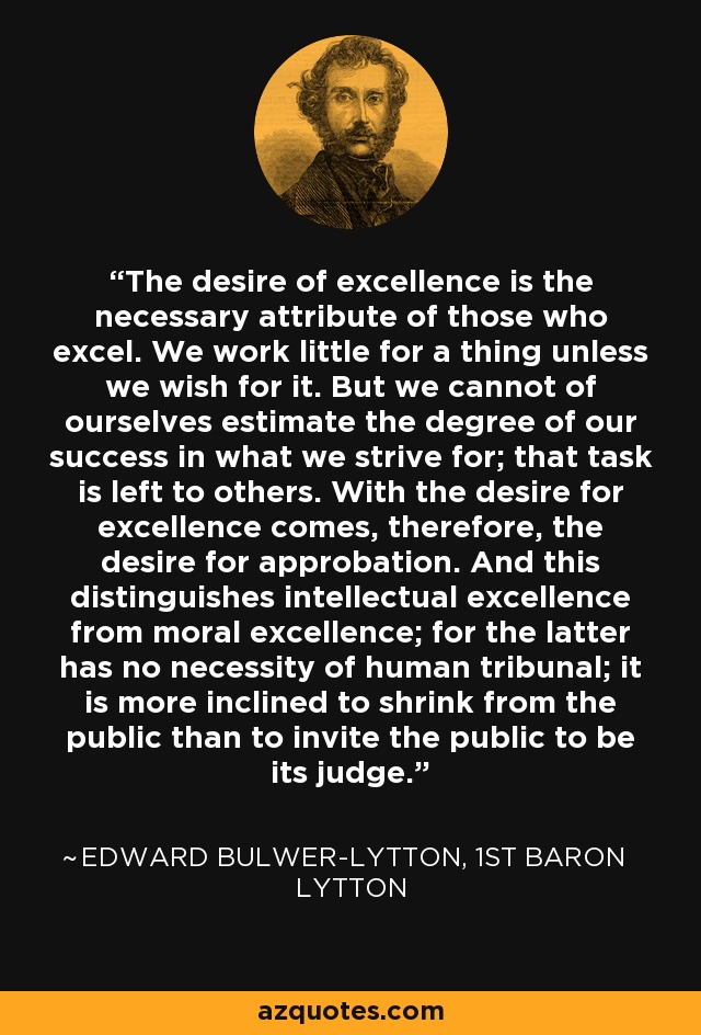 The desire of excellence is the necessary attribute of those who excel. We work little for a thing unless we wish for it. But we cannot of ourselves estimate the degree of our success in what we strive for; that task is left to others. With the desire for excellence comes, therefore, the desire for approbation. And this distinguishes intellectual excellence from moral excellence; for the latter has no necessity of human tribunal; it is more inclined to shrink from the public than to invite the public to be its judge. - Edward Bulwer-Lytton, 1st Baron Lytton