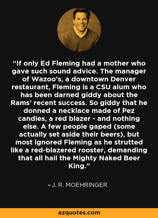 If only Ed Fleming had a mother who gave such sound advice. The manager of Wazoo's, a downtown Denver restaurant, Fleming is a CSU alum who has been darned giddy about the Rams' recent success. So giddy that he donned a necklace made of Pez candies, a red blazer - and nothing else. A few people gaped (some actually set aside their beers), but most ignored Fleming as he strutted like a red-blazered rooster, demanding that all hail the Mighty Naked Beer King. - J. R. Moehringer