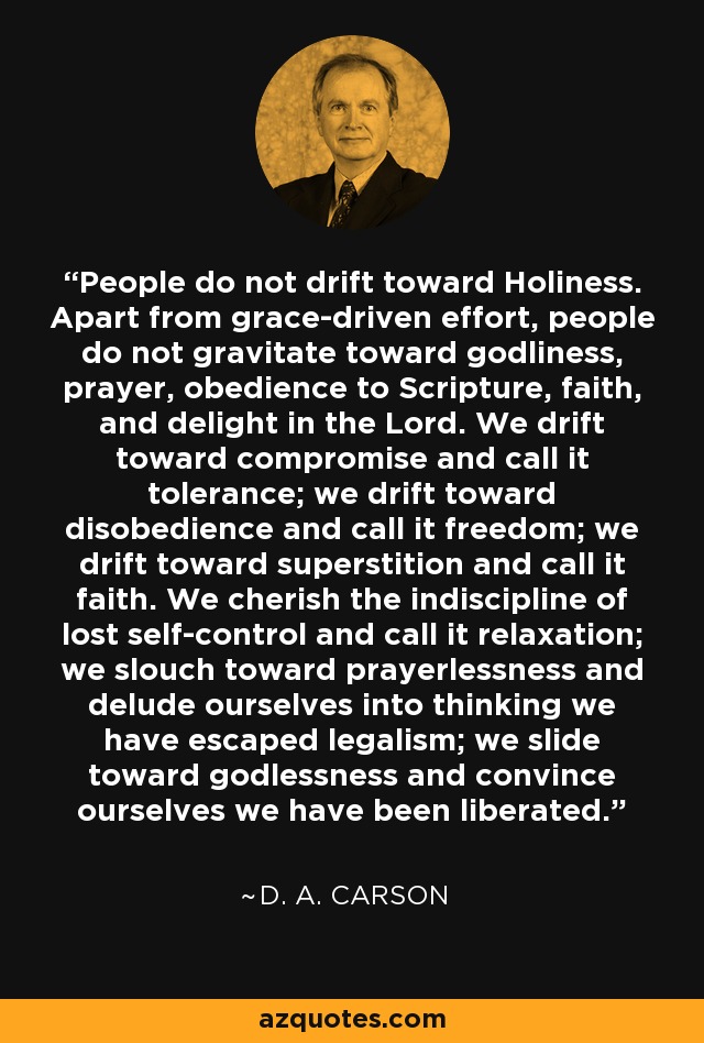 People do not drift toward Holiness. Apart from grace-driven effort, people do not gravitate toward godliness, prayer, obedience to Scripture, faith, and delight in the Lord. We drift toward compromise and call it tolerance; we drift toward disobedience and call it freedom; we drift toward superstition and call it faith. We cherish the indiscipline of lost self-control and call it relaxation; we slouch toward prayerlessness and delude ourselves into thinking we have escaped legalism; we slide toward godlessness and convince ourselves we have been liberated. - D. A. Carson