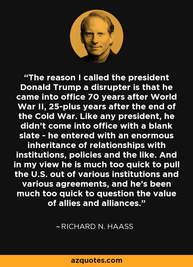 The reason I called the president Donald Trump a disrupter is that he came into office 70 years after World War II, 25-plus years after the end of the Cold War. Like any president, he didn't come into office with a blank slate - he entered with an enormous inheritance of relationships with institutions, policies and the like. And in my view he is much too quick to pull the U.S. out of various institutions and various agreements, and he's been much too quick to question the value of allies and alliances. - Richard N. Haass