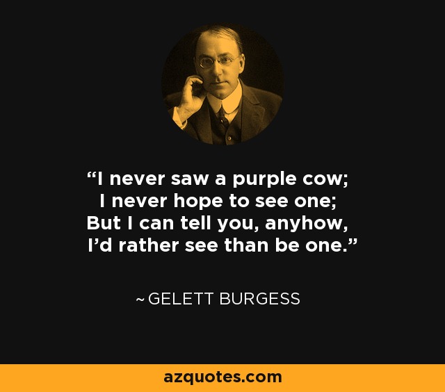 I never saw a purple cow; I never hope to see one; But I can tell you, anyhow, I'd rather see than be one. - Gelett Burgess