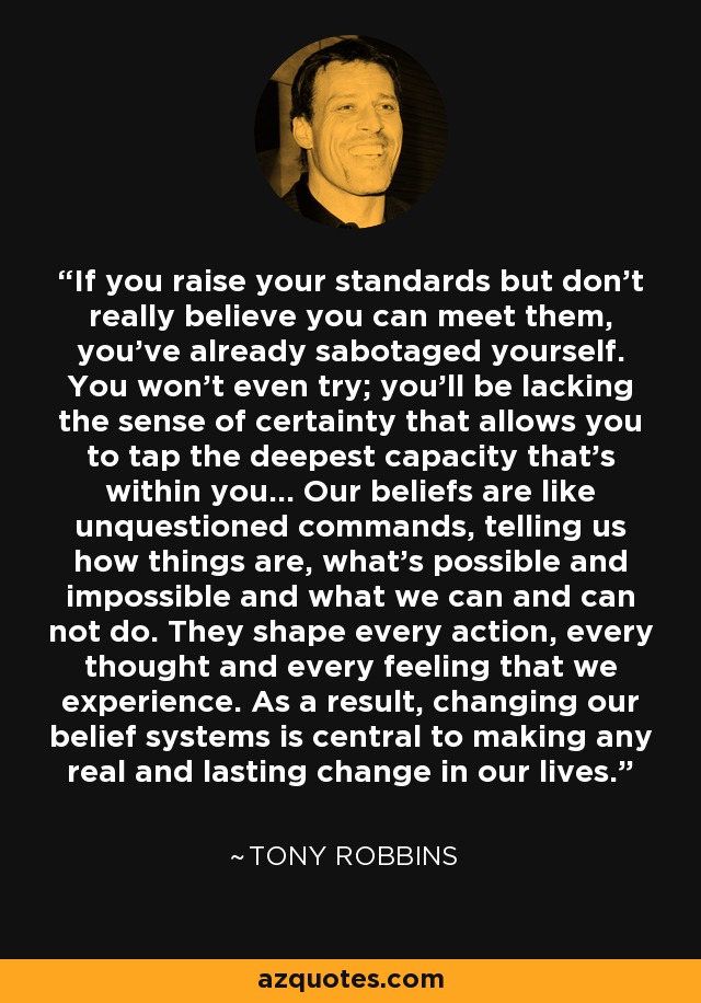 If you raise your standards but don't really believe you can meet them, you've already sabotaged yourself. You won't even try; you'll be lacking the sense of certainty that allows you to tap the deepest capacity that's within you... Our beliefs are like unquestioned commands, telling us how things are, what's possible and impossible and what we can and can not do. They shape every action, every thought and every feeling that we experience. As a result, changing our belief systems is central to making any real and lasting change in our lives. - Tony Robbins