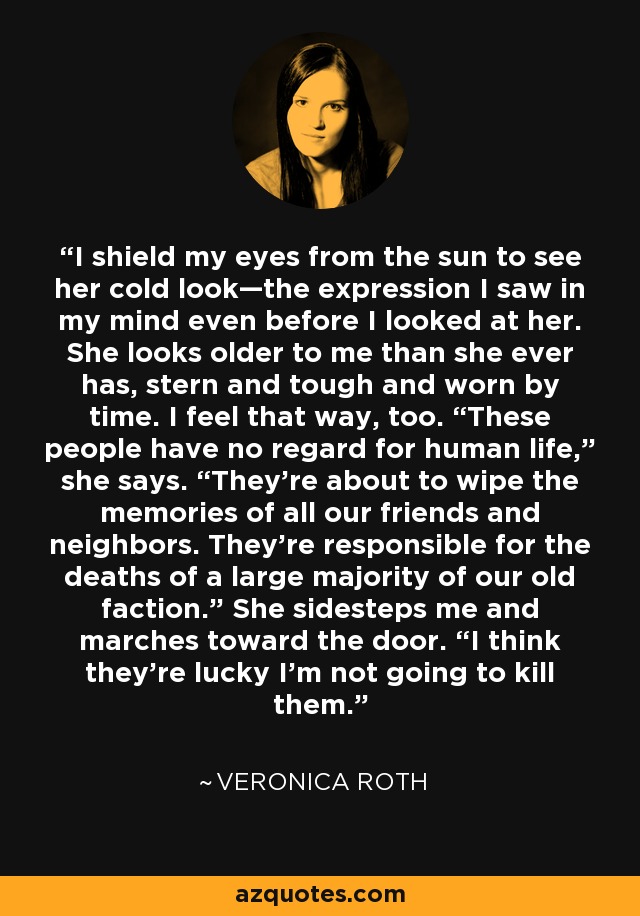 I shield my eyes from the sun to see her cold look—the expression I saw in my mind even before I looked at her. She looks older to me than she ever has, stern and tough and worn by time. I feel that way, too. “These people have no regard for human life,” she says. “They’re about to wipe the memories of all our friends and neighbors. They’re responsible for the deaths of a large majority of our old faction.” She sidesteps me and marches toward the door. “I think they’re lucky I’m not going to kill them. - Veronica Roth