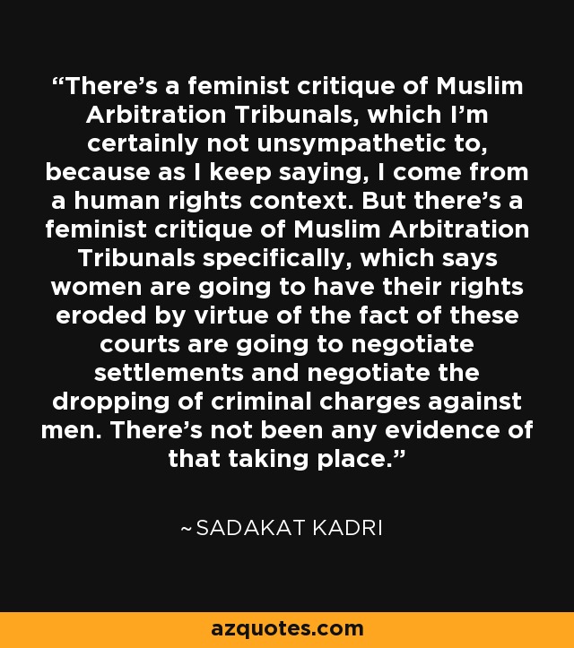 There's a feminist critique of Muslim Arbitration Tribunals, which I'm certainly not unsympathetic to, because as I keep saying, I come from a human rights context. But there's a feminist critique of Muslim Arbitration Tribunals specifically, which says women are going to have their rights eroded by virtue of the fact of these courts are going to negotiate settlements and negotiate the dropping of criminal charges against men. There's not been any evidence of that taking place. - Sadakat Kadri