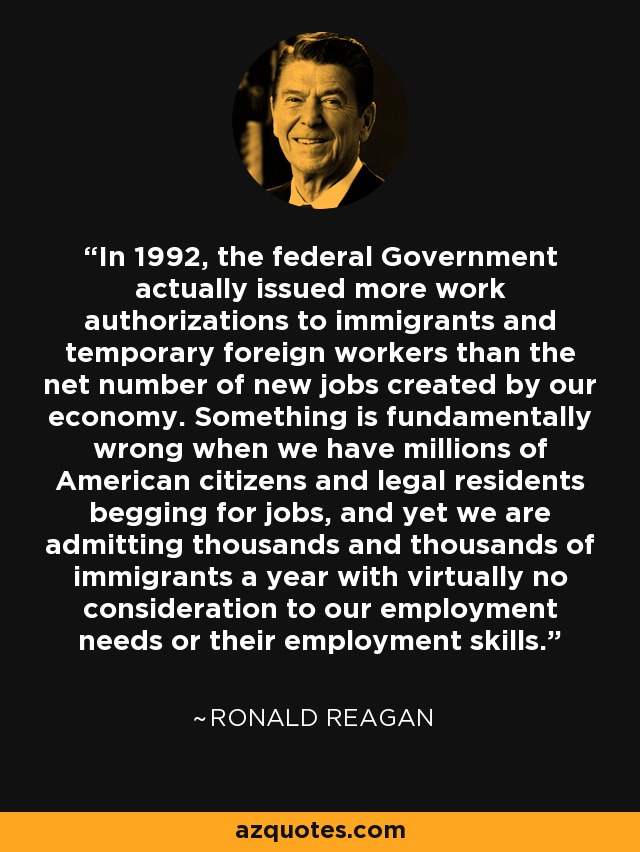 In 1992, the federal Government actually issued more work authorizations to immigrants and temporary foreign workers than the net number of new jobs created by our economy. Something is fundamentally wrong when we have millions of American citizens and legal residents begging for jobs, and yet we are admitting thousands and thousands of immigrants a year with virtually no consideration to our employment needs or their employment skills. - Ronald Reagan