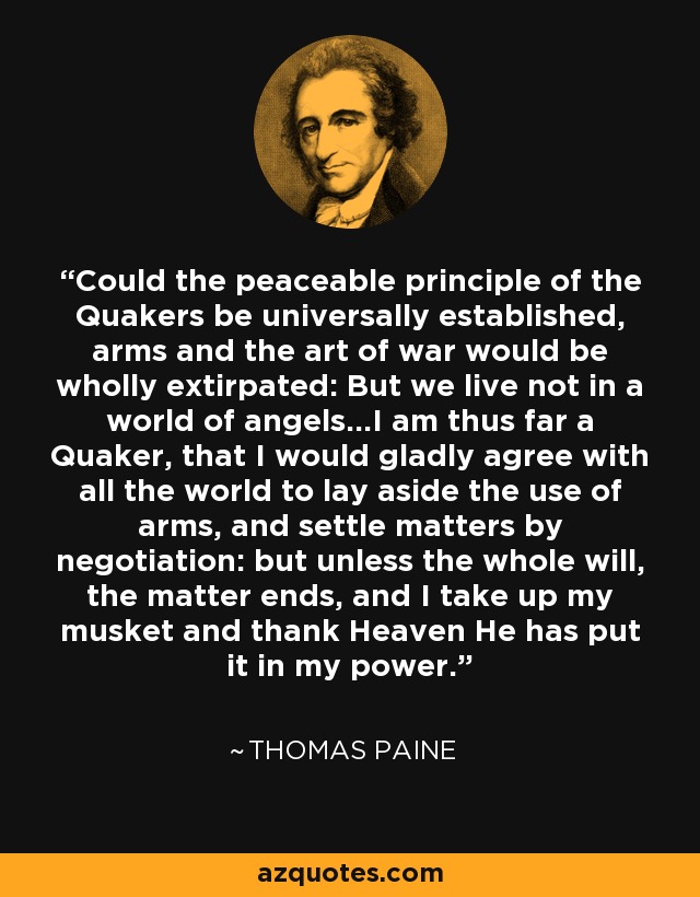 Could the peaceable principle of the Quakers be universally established, arms and the art of war would be wholly extirpated: But we live not in a world of angels...I am thus far a Quaker, that I would gladly agree with all the world to lay aside the use of arms, and settle matters by negotiation: but unless the whole will, the matter ends, and I take up my musket and thank Heaven He has put it in my power. - Thomas Paine