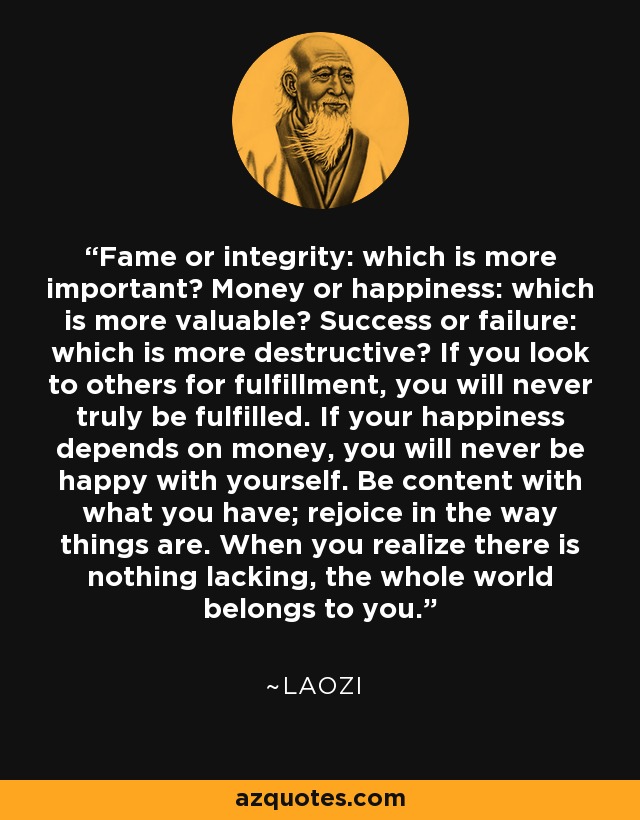 Fame or integrity: which is more important? Money or happiness: which is more valuable? Success or failure: which is more destructive? If you look to others for fulfillment, you will never truly be fulfilled. If your happiness depends on money, you will never be happy with yourself. Be content with what you have; rejoice in the way things are. When you realize there is nothing lacking, the whole world belongs to you. - Laozi