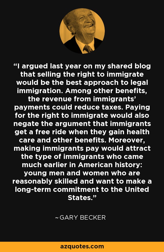 I argued last year on my shared blog that selling the right to immigrate would be the best approach to legal immigration. Among other benefits, the revenue from immigrants' payments could reduce taxes. Paying for the right to immigrate would also negate the argument that immigrants get a free ride when they gain health care and other benefits. Moreover, making immigrants pay would attract the type of immigrants who came much earlier in American history: young men and women who are reasonably skilled and want to make a long-term commitment to the United States. - Gary Becker