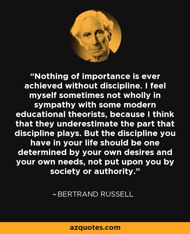 Nothing of importance is ever achieved without discipline. I feel myself sometimes not wholly in sympathy with some modern educational theorists, because I think that they underestimate the part that discipline plays. But the discipline you have in your life should be one determined by your own desires and your own needs, not put upon you by society or authority. - Bertrand Russell