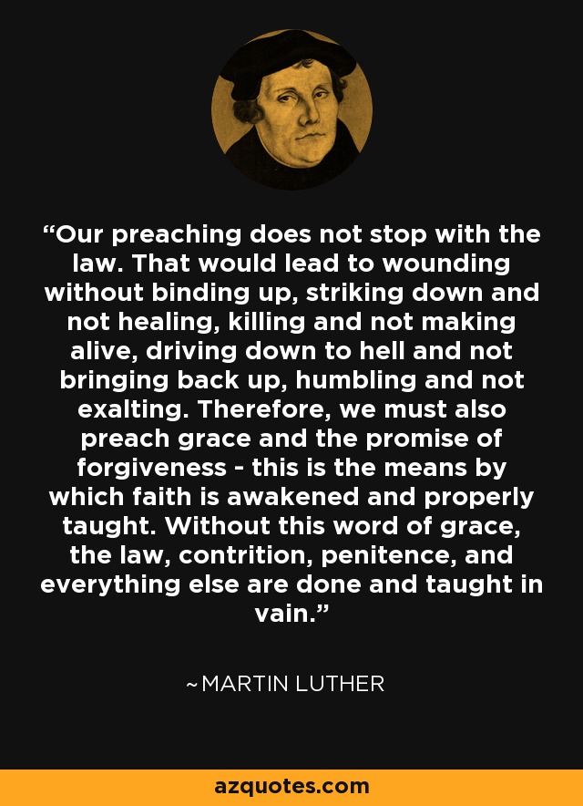 Our preaching does not stop with the law. That would lead to wounding without binding up, striking down and not healing, killing and not making alive, driving down to hell and not bringing back up, humbling and not exalting. Therefore, we must also preach grace and the promise of forgiveness - this is the means by which faith is awakened and properly taught. Without this word of grace, the law, contrition, penitence, and everything else are done and taught in vain. - Martin Luther