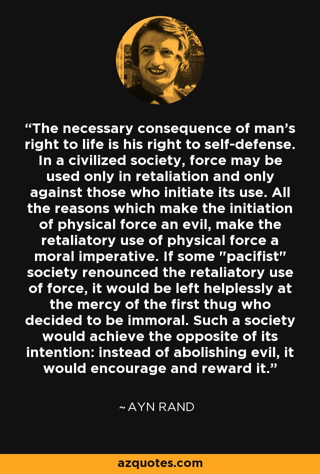 The necessary consequence of man's right to life is his right to self-defense. In a civilized society, force may be used only in retaliation and only against those who initiate its use. All the reasons which make the initiation of physical force an evil, make the retaliatory use of physical force a moral imperative. If some 