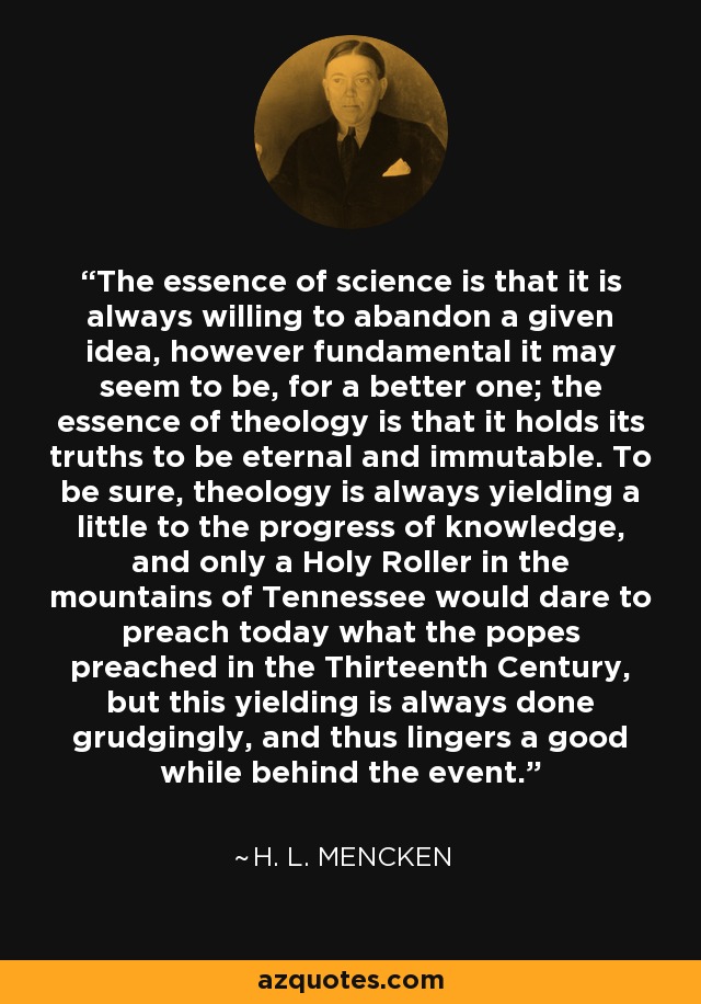 The essence of science is that it is always willing to abandon a given idea, however fundamental it may seem to be, for a better one; the essence of theology is that it holds its truths to be eternal and immutable. To be sure, theology is always yielding a little to the progress of knowledge, and only a Holy Roller in the mountains of Tennessee would dare to preach today what the popes preached in the Thirteenth Century, but this yielding is always done grudgingly, and thus lingers a good while behind the event. - H. L. Mencken