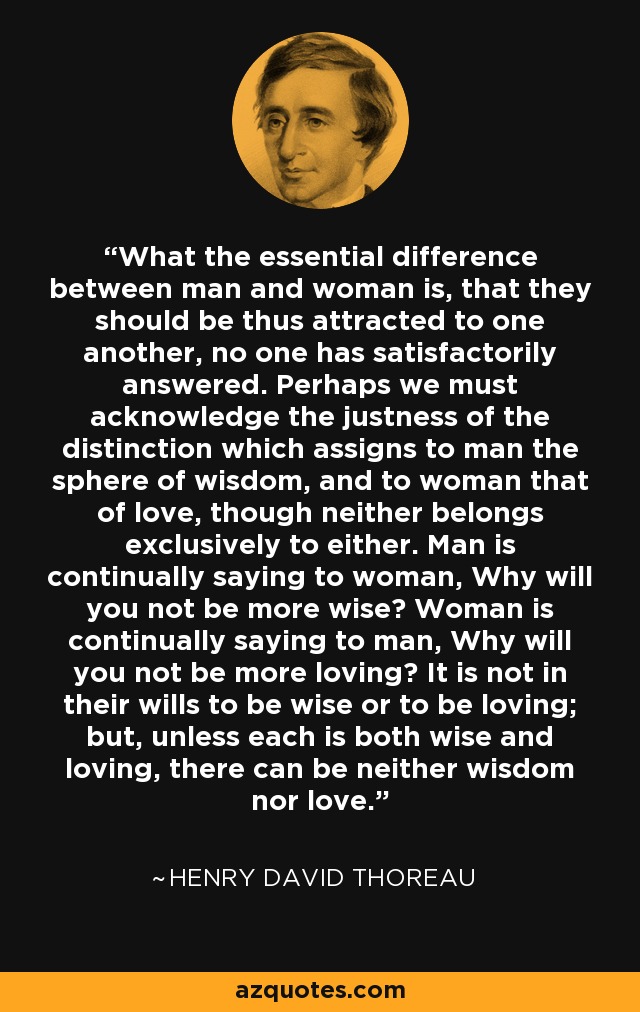 What the essential difference between man and woman is, that they should be thus attracted to one another, no one has satisfactorily answered. Perhaps we must acknowledge the justness of the distinction which assigns to man the sphere of wisdom, and to woman that of love, though neither belongs exclusively to either. Man is continually saying to woman, Why will you not be more wise? Woman is continually saying to man, Why will you not be more loving? It is not in their wills to be wise or to be loving; but, unless each is both wise and loving, there can be neither wisdom nor love. - Henry David Thoreau