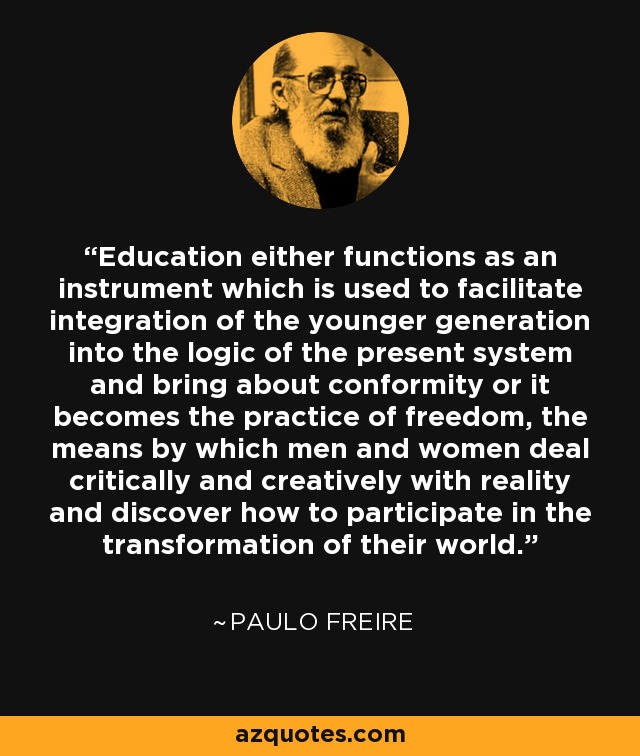 Education either functions as an instrument which is used to facilitate integration of the younger generation into the logic of the present system and bring about conformity or it becomes the practice of freedom, the means by which men and women deal critically and creatively with reality and discover how to participate in the transformation of their world. - Paulo Freire