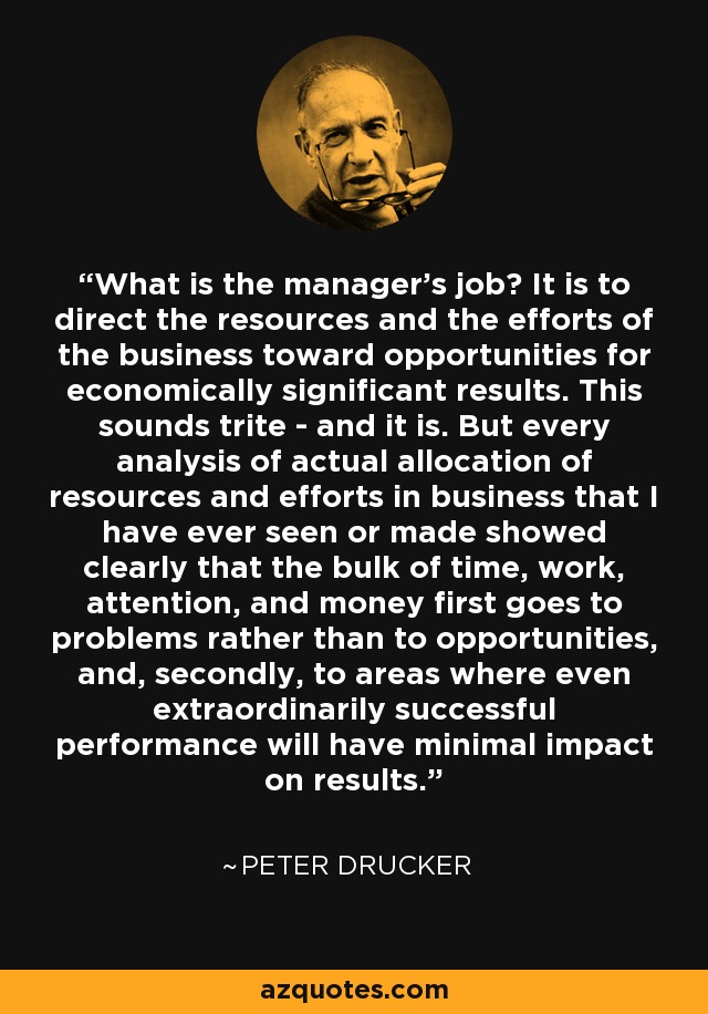 What is the manager's job? It is to direct the resources and the efforts of the business toward opportunities for economically significant results. This sounds trite - and it is. But every analysis of actual allocation of resources and efforts in business that I have ever seen or made showed clearly that the bulk of time, work, attention, and money first goes to problems rather than to opportunities, and, secondly, to areas where even extraordinarily successful performance will have minimal impact on results. - Peter Drucker