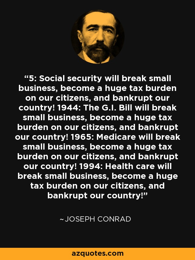 5: Social security will break small business, become a huge tax burden on our citizens, and bankrupt our country! 1944: The G.I. Bill will break small business, become a huge tax burden on our citizens, and bankrupt our country! 1965: Medicare will break small business, become a huge tax burden on our citizens, and bankrupt our country! 1994: Health care will break small business, become a huge tax burden on our citizens, and bankrupt our country! - Joseph Conrad