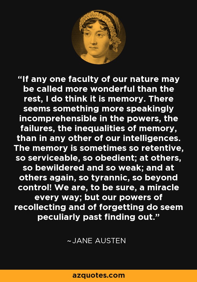 If any one faculty of our nature may be called more wonderful than the rest, I do think it is memory. There seems something more speakingly incomprehensible in the powers, the failures, the inequalities of memory, than in any other of our intelligences. The memory is sometimes so retentive, so serviceable, so obedient; at others, so bewildered and so weak; and at others again, so tyrannic, so beyond control! We are, to be sure, a miracle every way; but our powers of recollecting and of forgetting do seem peculiarly past finding out. - Jane Austen