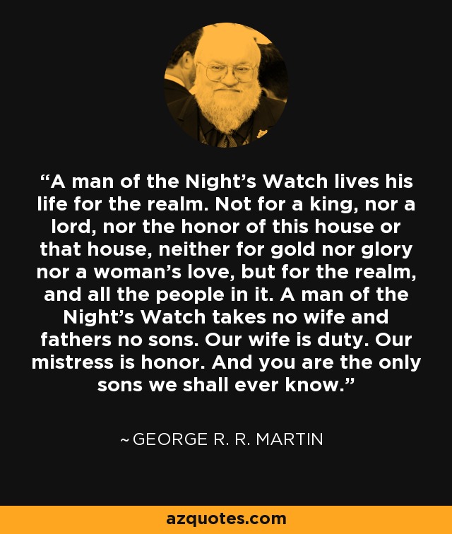A man of the Night's Watch lives his life for the realm. Not for a king, nor a lord, nor the honor of this house or that house, neither for gold nor glory nor a woman's love, but for the realm, and all the people in it. A man of the Night's Watch takes no wife and fathers no sons. Our wife is duty. Our mistress is honor. And you are the only sons we shall ever know. - George R. R. Martin