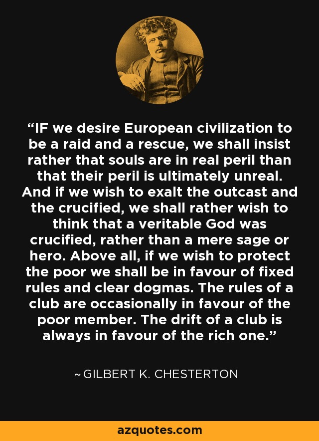 IF we desire European civilization to be a raid and a rescue, we shall insist rather that souls are in real peril than that their peril is ultimately unreal. And if we wish to exalt the outcast and the crucified, we shall rather wish to think that a veritable God was crucified, rather than a mere sage or hero. Above all, if we wish to protect the poor we shall be in favour of fixed rules and clear dogmas. The rules of a club are occasionally in favour of the poor member. The drift of a club is always in favour of the rich one. - Gilbert K. Chesterton