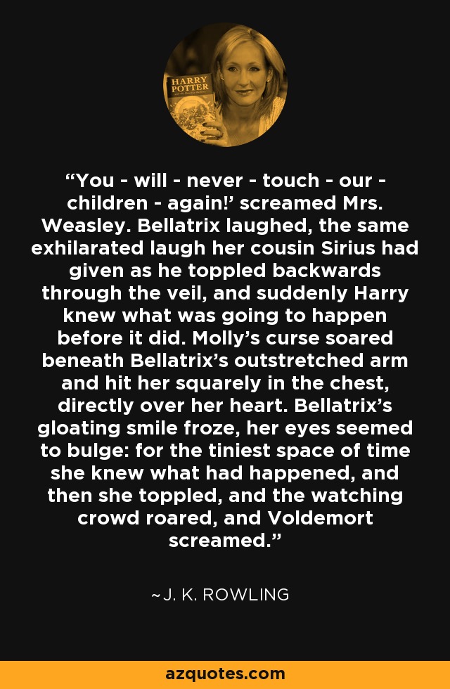 You - will - never - touch - our - children - again!' screamed Mrs. Weasley. Bellatrix laughed, the same exhilarated laugh her cousin Sirius had given as he toppled backwards through the veil, and suddenly Harry knew what was going to happen before it did. Molly's curse soared beneath Bellatrix's outstretched arm and hit her squarely in the chest, directly over her heart. Bellatrix's gloating smile froze, her eyes seemed to bulge: for the tiniest space of time she knew what had happened, and then she toppled, and the watching crowd roared, and Voldemort screamed. - J. K. Rowling