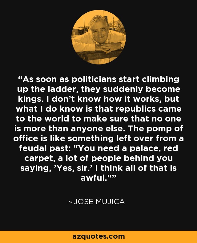 As soon as politicians start climbing up the ladder, they suddenly become kings. I don't know how it works, but what I do know is that republics came to the world to make sure that no one is more than anyone else. The pomp of office is like something left over from a feudal past: 