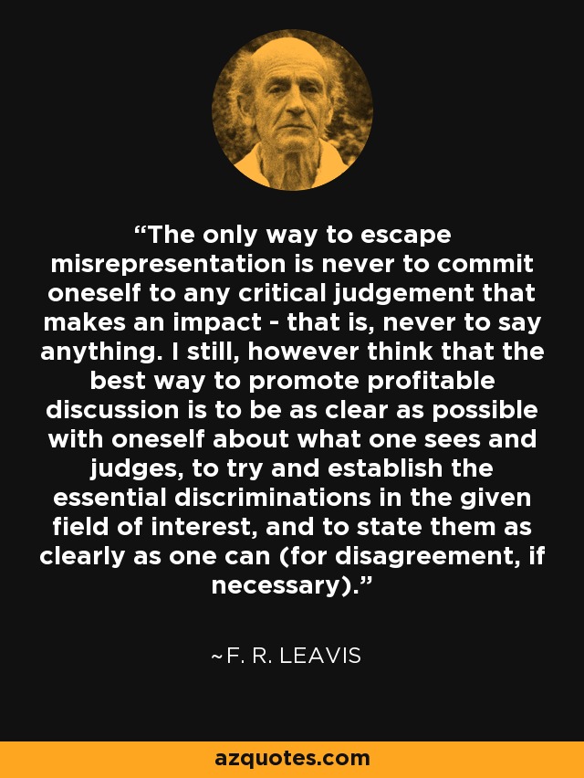The only way to escape misrepresentation is never to commit oneself to any critical judgement that makes an impact - that is, never to say anything. I still, however think that the best way to promote profitable discussion is to be as clear as possible with oneself about what one sees and judges, to try and establish the essential discriminations in the given field of interest, and to state them as clearly as one can (for disagreement, if necessary). - F. R. Leavis