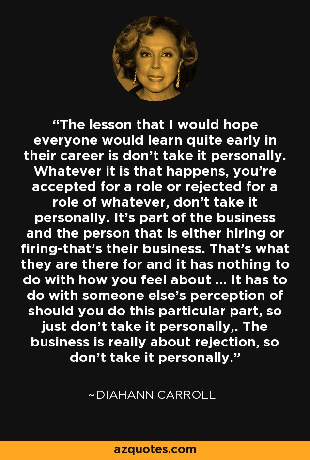 The lesson that I would hope everyone would learn quite early in their career is don't take it personally. Whatever it is that happens, you're accepted for a role or rejected for a role of whatever, don't take it personally. It's part of the business and the person that is either hiring or firing-that's their business. That's what they are there for and it has nothing to do with how you feel about ... It has to do with someone else's perception of should you do this particular part, so just don't take it personally,. The business is really about rejection, so don't take it personally. - Diahann Carroll