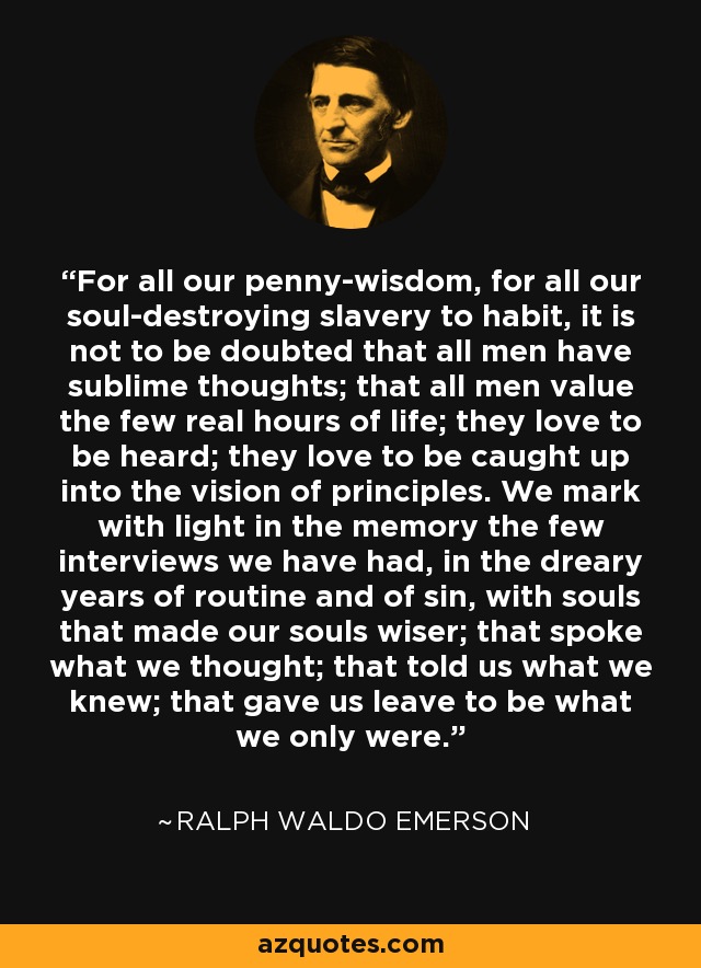 For all our penny-wisdom, for all our soul-destroying slavery to habit, it is not to be doubted that all men have sublime thoughts; that all men value the few real hours of life; they love to be heard; they love to be caught up into the vision of principles. We mark with light in the memory the few interviews we have had, in the dreary years of routine and of sin, with souls that made our souls wiser; that spoke what we thought; that told us what we knew; that gave us leave to be what we only were. - Ralph Waldo Emerson
