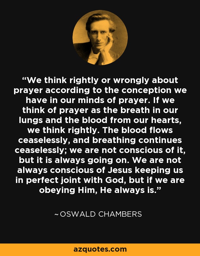 We think rightly or wrongly about prayer according to the conception we have in our minds of prayer. If we think of prayer as the breath in our lungs and the blood from our hearts, we think rightly. The blood flows ceaselessly, and breathing continues ceaselessly; we are not conscious of it, but it is always going on. We are not always conscious of Jesus keeping us in perfect joint with God, but if we are obeying Him, He always is. - Oswald Chambers