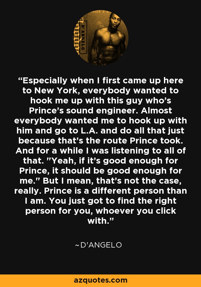 Especially when I first came up here to New York, everybody wanted to hook me up with this guy who's Prince's sound engineer. Almost everybody wanted me to hook up with him and go to L.A. and do all that just because that's the route Prince took. And for a while I was listening to all of that. 