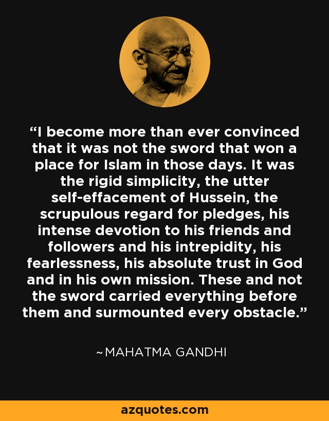 I become more than ever convinced that it was not the sword that won a place for Islam in those days. It was the rigid simplicity, the utter self-effacement of Hussein, the scrupulous regard for pledges, his intense devotion to his friends and followers and his intrepidity, his fearlessness, his absolute trust in God and in his own mission. These and not the sword carried everything before them and surmounted every obstacle. - Mahatma Gandhi
