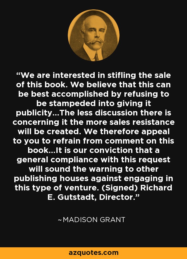 We are interested in stifling the sale of this book. We believe that this can be best accomplished by refusing to be stampeded into giving it publicity...The less discussion there is concerning it the more sales resistance will be created. We therefore appeal to you to refrain from comment on this book...It is our conviction that a general compliance with this request will sound the warning to other publishing houses against engaging in this type of venture. (Signed) Richard E. Gutstadt, Director. - Madison Grant