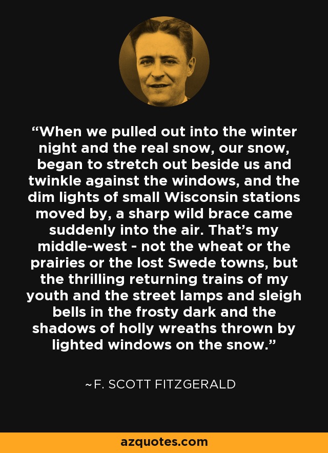 When we pulled out into the winter night and the real snow, our snow, began to stretch out beside us and twinkle against the windows, and the dim lights of small Wisconsin stations moved by, a sharp wild brace came suddenly into the air. That's my middle-west - not the wheat or the prairies or the lost Swede towns, but the thrilling returning trains of my youth and the street lamps and sleigh bells in the frosty dark and the shadows of holly wreaths thrown by lighted windows on the snow. - F. Scott Fitzgerald