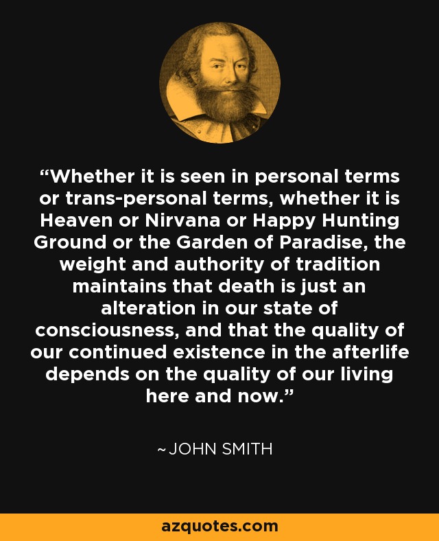 Whether it is seen in personal terms or trans-personal terms, whether it is Heaven or Nirvana or Happy Hunting Ground or the Garden of Paradise, the weight and authority of tradition maintains that death is just an alteration in our state of consciousness, and that the quality of our continued existence in the afterlife depends on the quality of our living here and now. - John Smith