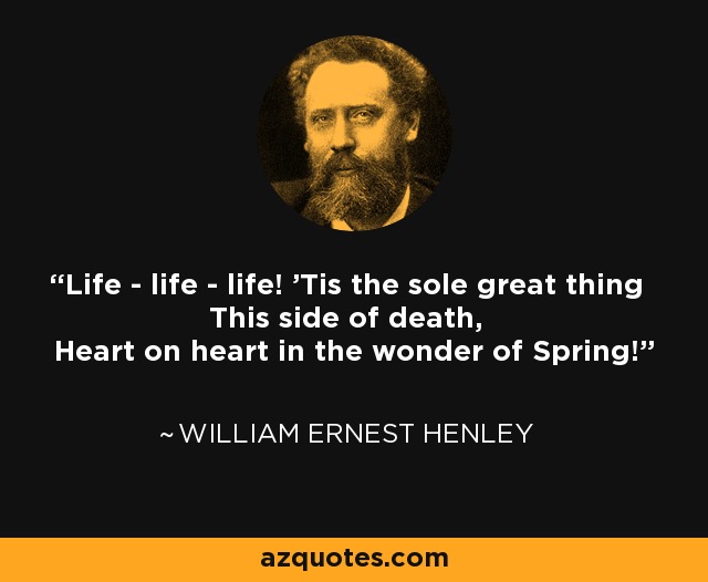 Life - life - life! 'Tis the sole great thing This side of death, Heart on heart in the wonder of Spring! - William Ernest Henley
