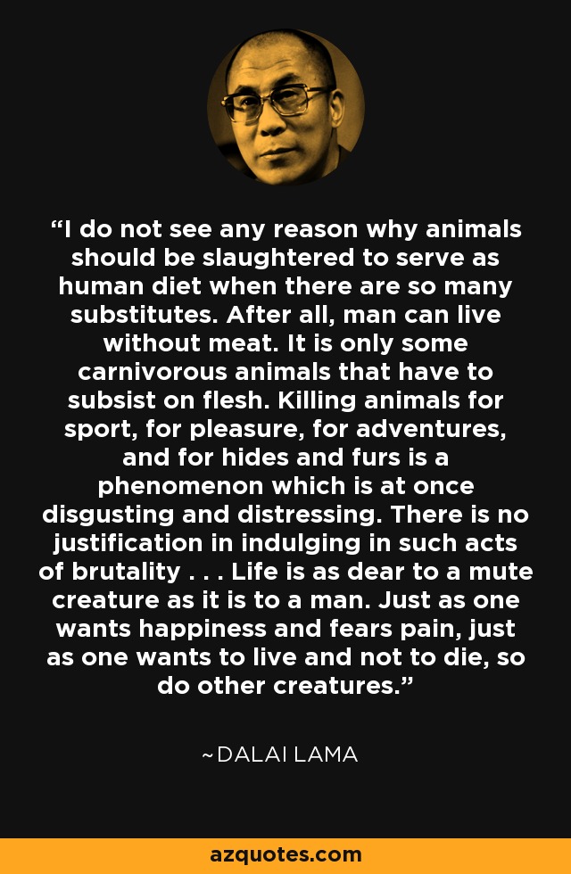 I do not see any reason why animals should be slaughtered to serve as human diet when there are so many substitutes. After all, man can live without meat. It is only some carnivorous animals that have to subsist on flesh. Killing animals for sport, for pleasure, for adventures, and for hides and furs is a phenomenon which is at once disgusting and distressing. There is no justification in indulging in such acts of brutality . . . Life is as dear to a mute creature as it is to a man. Just as one wants happiness and fears pain, just as one wants to live and not to die, so do other creatures. - Dalai Lama