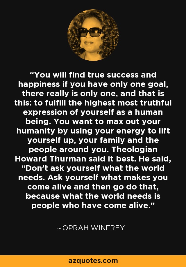 You will find true success and happiness if you have only one goal, there really is only one, and that is this: to fulfill the highest most truthful expression of yourself as a human being. You want to max out your humanity by using your energy to lift yourself up, your family and the people around you. Theologian Howard Thurman said it best. He said, “Don’t ask yourself what the world needs. Ask yourself what makes you come alive and then go do that, because what the world needs is people who have come alive.” - Oprah Winfrey
