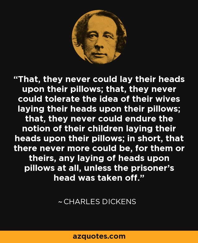 That, they never could lay their heads upon their pillows; that, they never could tolerate the idea of their wives laying their heads upon their pillows; that, they never could endure the notion of their children laying their heads upon their pillows; in short, that there never more could be, for them or theirs, any laying of heads upon pillows at all, unless the prisoner's head was taken off. - Charles Dickens