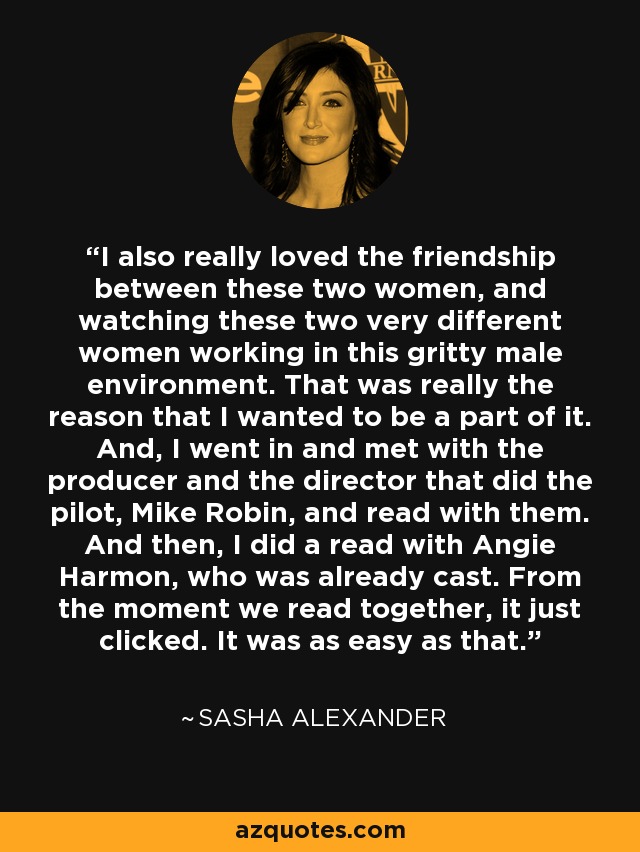 I also really loved the friendship between these two women, and watching these two very different women working in this gritty male environment. That was really the reason that I wanted to be a part of it. And, I went in and met with the producer and the director that did the pilot, Mike Robin, and read with them. And then, I did a read with Angie Harmon, who was already cast. From the moment we read together, it just clicked. It was as easy as that. - Sasha Alexander