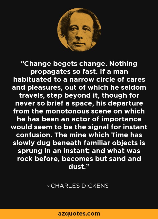 Change begets change. Nothing propagates so fast. If a man habituated to a narrow circle of cares and pleasures, out of which he seldom travels, step beyond it, though for never so brief a space, his departure from the monotonous scene on which he has been an actor of importance would seem to be the signal for instant confusion. The mine which Time has slowly dug beneath familiar objects is sprung in an instant; and what was rock before, becomes but sand and dust. - Charles Dickens